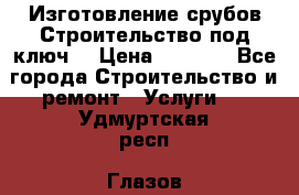 Изготовление срубов.Строительство под ключ. › Цена ­ 8 000 - Все города Строительство и ремонт » Услуги   . Удмуртская респ.,Глазов г.